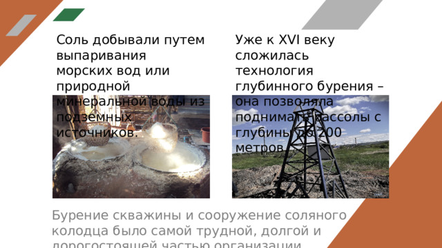 Соль добывали путем выпаривания морских вод или природной минеральной воды из подземных источников. Уже к XVI веку сложилась технология глубинного бурения – она позволяла поднимать рассолы с глубины до 200 метров. Бурение скважины и сооружение соляного колодца было самой трудной, долгой и дорогостоящей частью организации промысла. 