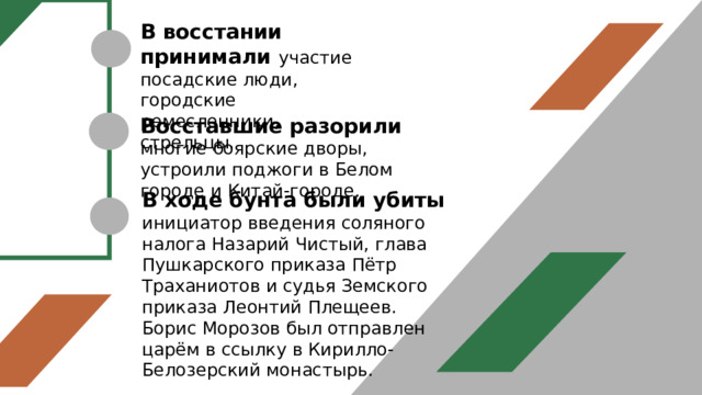 В восстании принимали участие посадские люди, городские ремесленники, стрельцы. Восставшие разорили многие боярские дворы, устроили поджоги в Белом городе и Китай-городе. В ходе бунта были убиты инициатор введения соляного налога Назарий Чистый, глава Пушкарского приказа Пётр Траханиотов и судья Земского приказа Леонтий Плещеев. Борис Морозов был отправлен царём в ссылку в Кирилло-Белозерский монастырь. 