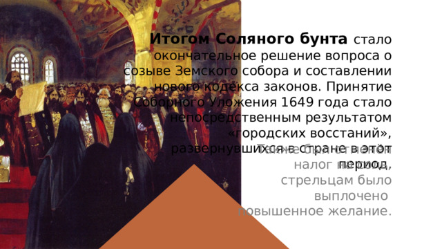 Итогом Соляного бунта стало окончательное решение вопроса о созыве Земского собора и составлении нового кодекса законов. Принятие Соборного Уложения 1649 года стало непосредственным результатом «городских восстаний», развернувшихся в стране в этот период. Также был отменён налог на соль, стрельцам было выплочено повышенное желание. 