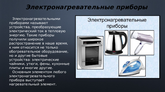 Электронагревательные приборы  Электронагревательными приборами называют устройства, преобразующие электрический ток в тепловую энергию. Такие приборы получили широкое распространение в наше время, к ним относится не только обогревательное оборудование, но и другие бытовые устройства: электрические чайники, утюги, фены, кухонные плиты и многие другие.  Основным элементом любого электронагревательного прибора выступает нагревательный элемент. 