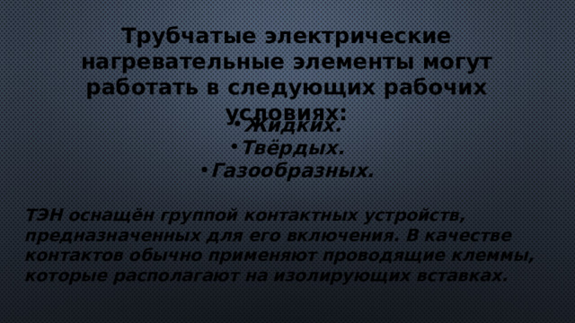 Трубчатые электрические нагревательные элементы могут работать в следующих рабочих условиях: Жидких. Твёрдых. Газообразных.  ТЭН оснащён группой контактных устройств, предназначенных для его включения. В качестве контактов обычно применяют проводящие клеммы, которые располагают на изолирующих вставках. 