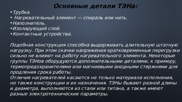 Основные детали ТЭНа: Трубка.  Нагревательный элемент — спираль или нить. Наполнитель. Изолирующий слой. Контактные устройства.  Подобная конструкция способна выдерживать длительную штатную нагрузку. При этом скачки напряжения кратковременные перегрузки сильно не влияют на работу нагревательного элемента. Некоторые группы ТЭНов оборудуются дополнительными деталями, к примеру, термопредохранителями или магниевыми анодными стержнями для продления срока работы. Отличия нагревателей касаются не только материала исполнения, но также конструкции и их назначения. ТЭНы бывают разной длины и диаметра, выполняются из стали или титана, а также имеют разные электротехнические параметры. 