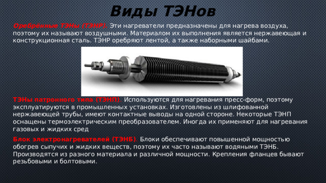 Виды ТЭНов Оребрённые ТЭНы (ТЭНР). Эти нагреватели предназначены для нагрева воздуха, поэтому их называют воздушными. Материалом их выполнения является нержавеющая и конструкционная сталь. ТЭНР оребряют лентой, а также наборными шайбами. ТЭНы патронного типа (ТЭНП) . Используются для нагревания пресс-форм, поэтому эксплуатируются в промышленных установках. Изготовлены из шлифованной нержавеющей трубы, имеют контактные выводы на одной стороне. Некоторые ТЭНП оснащены термоэлектрическим преобразователем. Иногда их применяют для нагревания газовых и жидких сред Блок электронагревателей (ТЭНБ) . Блоки обеспечивают повышенной мощностью обогрев сыпучих и жидких веществ, поэтому их часто называют водяными ТЭНБ. Производятся из разного материала и различной мощности. Крепления фланцев бывают резьбовыми и болтовыми. 