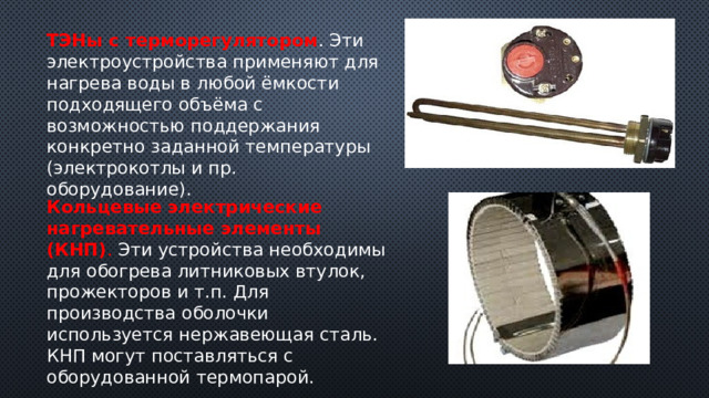 ТЭНы с терморегулятором . Эти электроустройства применяют для нагрева воды в любой ёмкости подходящего объёма с возможностью поддержания конкретно заданной температуры (электрокотлы и пр. оборудование). Кольцевые электрические нагревательные элементы (КНП) . Эти устройства необходимы для обогрева литниковых втулок, прожекторов и т.п. Для производства оболочки используется нержавеющая сталь. КНП могут поставляться с оборудованной термопарой. 