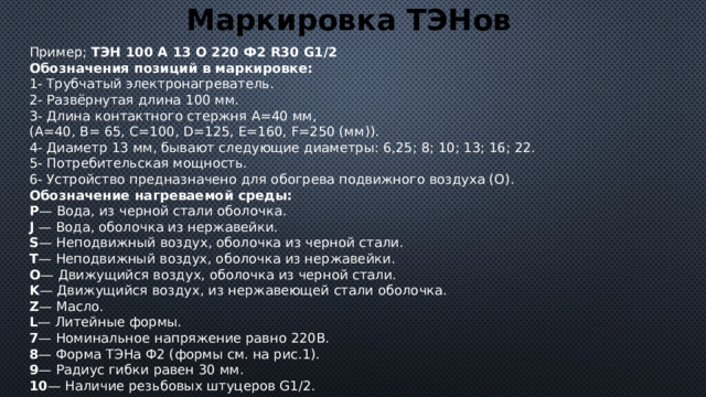 Маркировка ТЭНов Пример; ТЭН 100 А 13 О 220 Ф2 R30 G1/2 Обозначения позиций в маркировке: 1- Трубчатый электронагреватель.  2- Развёрнутая длина 100 мм.  3- Длина контактного стержня А=40 мм,  (А=40, В= 65, С=100, D=125, E=160, F=250 (мм)).  4- Диаметр 13 мм, бывают следующие диаметры: 6,25; 8; 10; 13; 16; 22.  5- Потребительская мощность.  6- Устройство предназначено для обогрева подвижного воздуха (О). Обозначение нагреваемой среды: P — Вода, из черной стали оболочка.  J — Вода, оболочка из нержавейки.  S — Неподвижный воздух, оболочка из черной стали.  T — Неподвижный воздух, оболочка из нержавейки.  O — Движущийся воздух, оболочка из черной стали.  K — Движущийся воздух, из нержавеющей стали оболочка.  Z — Масло.  L — Литейные формы.  7 — Номинальное напряжение равно 220В.  8 — Форма ТЭНа Ф2 (формы см. на рис.1).  9 — Радиус гибки равен 30 мм.  10 — Наличие резьбовых штуцеров G1/2. 