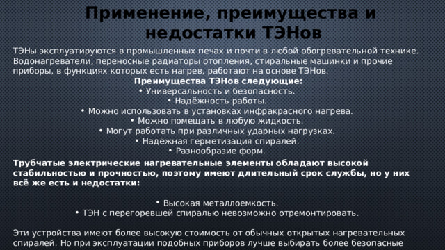 Применение, преимущества и недостатки ТЭНов ТЭНы эксплуатируются в промышленных печах и почти в любой обогревательной технике. Водонагреватели, переносные радиаторы отопления, стиральные машинки и прочие приборы, в функциях которых есть нагрев, работают на основе ТЭНов. Преимущества ТЭНов следующие: Универсальность и безопасность. Надёжность работы. Можно использовать в установках инфракрасного нагрева. Можно помещать в любую жидкость. Могут работать при различных ударных нагрузках. Надёжная герметизация спиралей. Разнообразие форм. Трубчатые электрические нагревательные элементы обладают высокой стабильностью и прочностью, поэтому имеют длительный срок службы, но у них всё же есть и недостатки:  Высокая металлоемкость. ТЭН с перегоревшей спиралью невозможно отремонтировать. Эти устройства имеют более высокую стоимость от обычных открытых нагревательных спиралей. Но при эксплуатации подобных приборов лучше выбирать более безопасные варианты, не смотря на цену. 