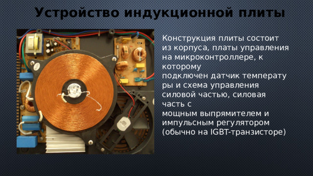 Устройство индукционной плиты Конструкция плиты состоит из корпуса, платы управления на микроконтроллере, к которому подключен датчик температуры и схема управления силовой частью, силовая часть с мощным выпрямителем и импульсным регулятором (обычно на IGBT-транзисторе) 