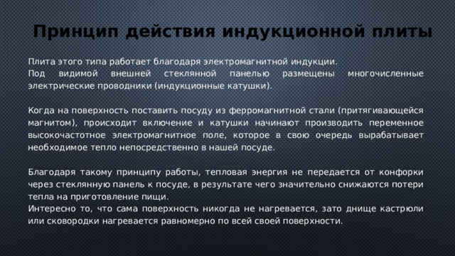 Принцип действия индукционной плиты Плита этого типа работает благодаря электромагнитной индукции. Под видимой внешней стеклянной панелью размещены многочисленные электрические проводники (индукционные катушки). Когда на поверхность поставить посуду из ферромагнитной стали (притягивающейся магнитом), происходит включение и катушки начинают производить переменное высокочастотное электромагнитное поле, которое в свою очередь вырабатывает необходимое тепло непосредственно в нашей посуде. Благодаря такому принципу работы, тепловая энергия не передается от конфорки через стеклянную панель к посуде, в результате чего значительно снижаются потери тепла на приготовление пищи. Интересно то, что сама поверхность никогда не нагревается, зато днище кастрюли или сковородки нагревается равномерно по всей своей поверхности. 