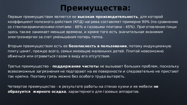 Преимущества: Первым преимуществом является ее высокая производительность , для которой коэффициент полезного действия (КПД) нагрева составляет примерно 90% (по сравнению со стеклокерамическими плитами - 60% и газовыми плитами - 45%). Приготовление пищи здесь также занимает меньше времени, и кроме того есть значительная экономия электроэнергии за счет уменьшения потерь тепла.   Вторым преимуществом есть ее безопасность в пользовании , потому индукционную плиту ценят, прежде всего, семьи имеющие маленьких детей. Плитой невозможно обжечься или отравиться газом в виду его отсутствия.   Третье преимущество - поддержание чистоты не вызывает больших проблем, поскольку всевозможные загрязнения не подгорают на ее поверхности и следовательно не пристают так крепко. Поэтому грязь можно без особого труда вытереть.    Четвертое преимущество - в результате работы на стенах кухни и ее мебели не образуется  жирного осадка , характерного для газовых аппаратов. 