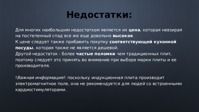 Недостатки: Для многих наибольшим недостатком является их цена , которая невзирая на постепенный спад все же еще довольно высокая . К цене следует также прибавить покупку соответствующей кухонной посуды , которая также не является дешевой.   Другой недостаток - более частые поломки чем традиционных плит, поэтому следует это принять во внимание при выборе марки плиты и ее производителя.    ! Важная информация! : поскольку индукционная плита производит электромагнитное поле, она не рекомендуется для людей со встроенными кардиостимуляторами. 