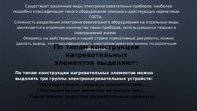  Существуют различные виды электронагревательных приборов, наиболее подробно классификация такого оборудования описана в действующих нормативах ГОСТа. Сложность разделения электронагревательного оборудования на отдельные виды заключается в огромном количестве таких приборов, использующихся людьми в повседневной жизни.  Опираясь на действующие в нашей стране нормативные документы, можно сделать вывод, что классифицировать электронагреватели можно по различным принципам. По типам конструкции нагревательных элементов выделяют: По типам конструкции нагревательных элементов можно выделить три группы электронагревательных устройств: Нагревательные элементы открытого типа. Нагревательные элементы закрытого типа. Герметически закрытые нагревательные элементы. 
