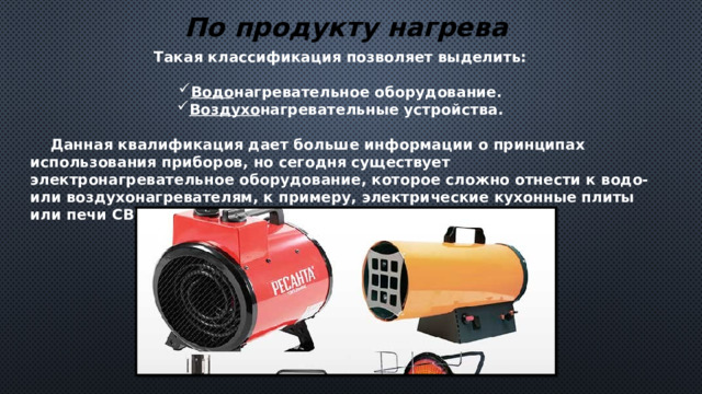 По продукту нагрева Такая классификация позволяет выделить:  Водо нагревательное оборудование. Воздухо нагревательные устройства.   Данная квалификация дает больше информации о принципах использования приборов, но сегодня существует электронагревательное оборудование, которое сложно отнести к водо- или воздухонагревателям, к примеру, электрические кухонные плиты или печи СВЧ. 
