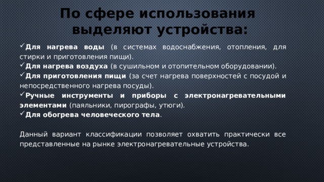 По сфере использования выделяют устройства: Для нагрева воды (в системах водоснабжения, отопления, для стирки и приготовления пищи). Для нагрева воздуха (в сушильном и отопительном оборудовании). Для приготовления пищи (за счет нагрева поверхностей с посудой и непосредственного нагрева посуды). Ручные инструменты и приборы с электронагревательными элементами (паяльники, пирографы, утюги). Для обогрева человеческого тела . Данный вариант классификации позволяет охватить практически все представленные на рынке электронагревательные устройства. 