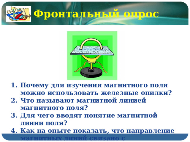 Фронтальный опрос  Почему для изучения магнитного поля можно использовать железные опилки? Что называют магнитной линией магнитного поля? Для чего вводят понятие магнитной линии поля? Как на опыте показать, что направление магнитных линий связано с направлением тока? 