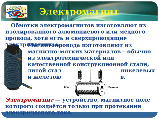 Электромагнит  Обмотки электромагнитов изготовляют из изолированного алюминиевого или медного провода, хотя есть и сверхпроводящие электромагниты. Магнитопровода изготовляют из магнитно-мягких материалов – обычно из электротехнической или качественной конструкционной стали, литой стали и чугуна, железоникелевых и железокобальтовых сплавов. Электромагнит — устройство, магнитное поле которого создаётся только при протекании электрического тока. 