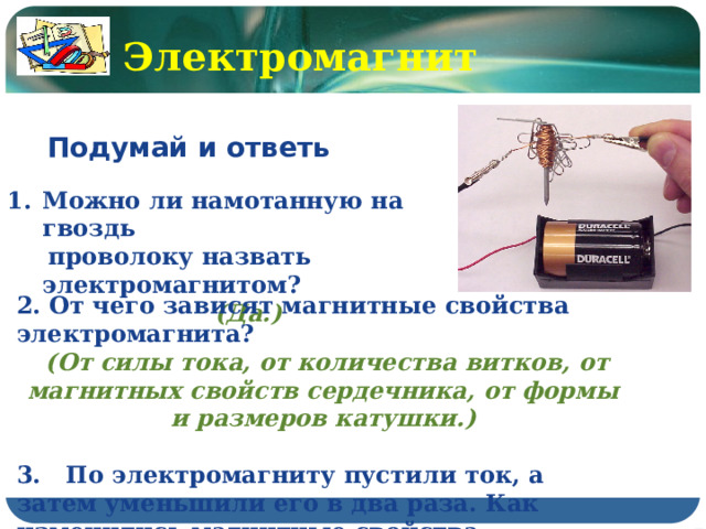 Электромагнит Подумай и ответь  Можно ли намотанную на гвоздь  проволоку назвать электромагнитом? (Да.) 2. От чего зависят магнитные свойства электромагнита?  (От силы тока, от количества витков, от магнитных свойств сердечника, от формы и размеров катушки.)  3. По электромагниту пустили ток, а затем уменьшили его в два раза. Как изменились магнитные свойства электромагнита? (Уменьшились в 2 раза.) 