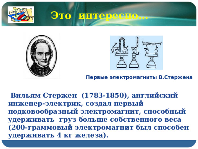 Это интересно… Первые электромагниты В.Стержена  Вильям Стержен (1783-1850), английский инженер-электрик, создал первый подковообразный электромагнит, способный удерживать груз больше собственного веса (200-граммовый электромагнит был способен удерживать 4 кг железа). 