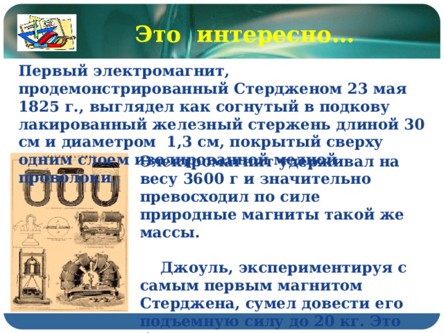Это интересно… Это интересно… Первый электромагнит, продемонстрированный Стердженом 23 мая 1825 г., выглядел как согнутый в подкову лакированный железный стержень длиной 30 см и диаметром 1,3 см, покрытый сверху одним слоем изолированной медной проволоки. Электромагнит удерживал на весу 3600 г и значительно превосходил по силе природные магниты такой же массы.   Джоуль, экспериментируя с самым первым магнитом Стерджена, сумел довести его подъемную силу до 20 кг. Это было в том же 1825 г. 