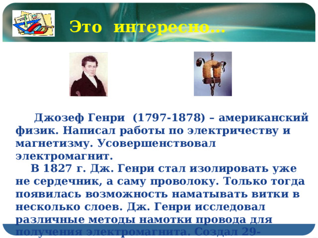 Это интересно…  Джозеф Генри (1797-1878) – американский физик. Написал работы по электричеству и магнетизму. Усовершенствовал электромагнит.  В 1827 г. Дж. Генри стал изолировать уже не сердечник, а саму проволоку. Только тогда появилась возможность наматывать витки в несколько слоев. Дж. Генри исследовал различные методы намотки провода для получения электромагнита. Создал 29-килограммовый магнит, удерживающий гигантский по тем временам вес – 936 кг. 