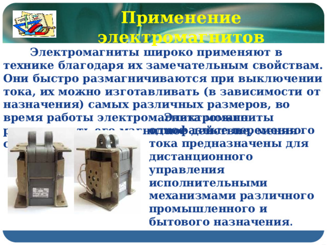 Применение электромагнитов  Электромагниты широко применяют в технике благодаря их замечательным свойствам. Они быстро размагничиваются при выключении тока, их можно изготавливать (в зависимости от назначения) самых различных размеров, во время работы электромагнита можно регулировать его магнитное действие, меняя силу тока в катушке.  Электромагниты однофазные переменного тока предназначены для дистанционного управления исполнительными механизмами различного промышленного и бытового назначения . 