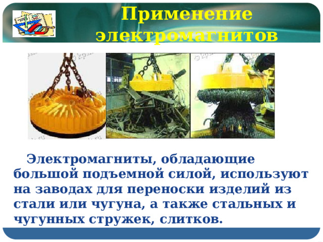 Применение электромагнитов  Электромагниты, обладающие большой подъемной силой, используют на заводах для переноски изделий из стали или чугуна, а также стальных и чугунных стружек, слитков. 