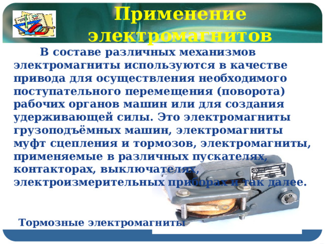 Применение электромагнитов  В составе различных механизмов электромагниты используются в качестве привода для осуществления необходимого поступательного перемещения (поворота) рабочих органов машин или для создания удерживающей силы. Это электромагниты грузоподъёмных машин, электромагниты муфт сцепления и тормозов, электромагниты, применяемые в различных пускателях, контакторах, выключателях, электроизмерительных приборах и так далее. Тормозные электромагниты 