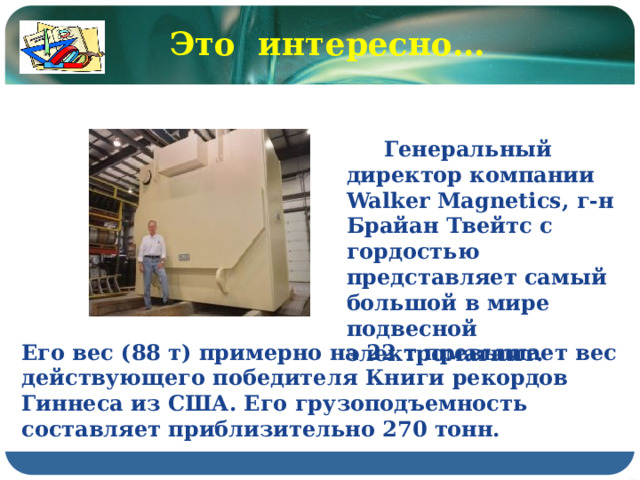 Это интересно…  Генеральный директор компании Walker Magnetics, г-н Брайан Твейтс с гордостью представляет самый большой в мире подвесной электромагнит. Его вес (88 т) примерно на 22 т превышает вес действующего победителя Книги рекордов Гиннеса из США. Его грузоподъемность составляет приблизительно 270 тонн.  