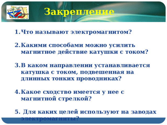 Закрепление Что называют электромагнитом?  Какими способами можно усилить магнитное действие катушки с током?  В каком направлении устанавливается катушка с током, подвешенная на длинных тонких проводниках?  Какое сходство имеется у нее с магнитной стрелкой?   Для каких целей используют на заводах электромагниты? 