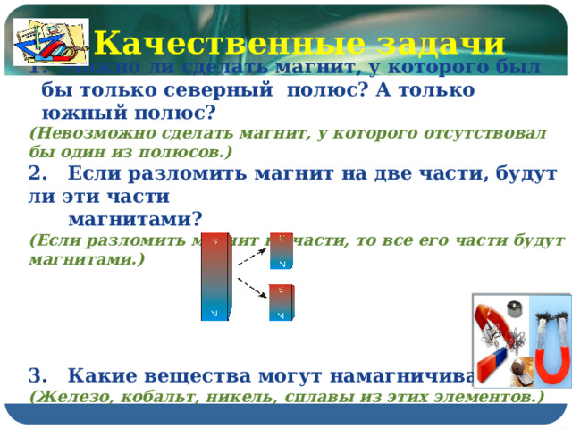 Качественные задачи  Можно ли сделать магнит, у которого был бы только северный полюс? А только южный полюс? (Невозможно сделать магнит, у которого отсутствовал бы один из полюсов.) 2. Если разломить магнит на две части, будут ли эти части  магнитами? (Если разломить магнит на части, то все его части будут магнитами.)      3. Какие вещества могут намагничиваться? (Железо, кобальт, никель, сплавы из этих элементов.) 