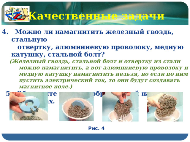 Качественные задачи 4. Можно ли намагнитить железный гвоздь, стальную  отвертку, алюминиевую проволоку, медную катушку, стальной болт? (Железный гвоздь, стальной болт и отвертку из стали можно намагнитить, а вот алюминиевую проволоку и медную катушку намагнитить нельзя, но если по ним пустить электрический ток, то они будут создавать магнитное поле.) 5. Объясните опыт, изображенный на рисунках. Рис. 4 