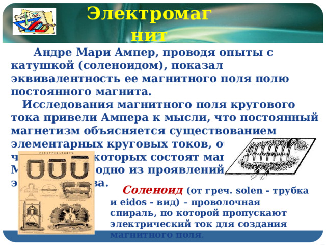 Электромагнит  Андре Мари Ампер, проводя опыты с катушкой (соленоидом), показал эквивалентность ее магнитного поля полю постоянного магнита.  Исследования магнитного поля кругового тока привели Ампера к мысли, что постоянный магнетизм объясняется существованием элементарных круговых токов, обтекающих частицы, из которых состоят магниты. Магнетизм – одно из проявлений электричества.  Соленоид (от греч. solen - трубка и eidos - вид) – проволочная спираль, по которой пропускают электрический ток для создания магнитного поля . 