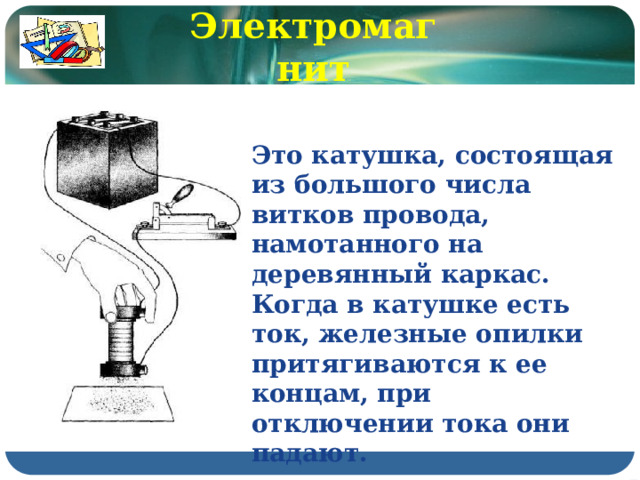 Электромагнит Это катушка, состоящая из большого числа витков провода, намотанного на деревянный каркас. Когда в катушке есть ток, железные опилки притягиваются к ее концам, при отключении тока они падают. 