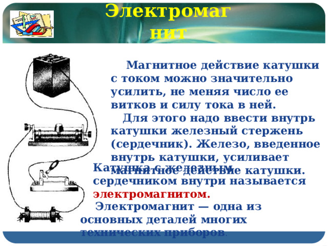 Электромагнит  Магнитное действие катушки с током можно значительно усилить, не меняя число ее витков и силу тока в ней.  Для этого надо ввести внутрь катушки железный стержень (сердечник). Железо, введенное внутрь катушки, усиливает магнитное действие катушки. Катушка с железным сердечником внутри называется электромагнитом.  Электромагнит — одна из основных деталей многих технических приборов . 