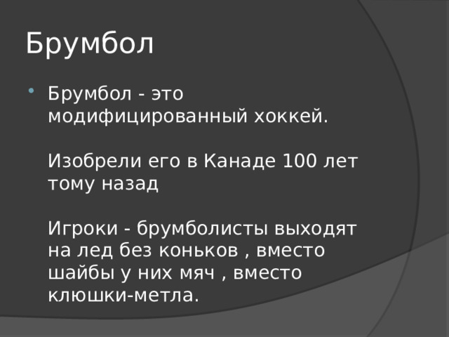 Брумбол Брумбол - это модифицированный хоккей.   Изобрели его в Канаде 100 лет тому назад   Игроки - брумболисты выходят на лед без коньков , вместо шайбы у них мяч , вместо клюшки-метла. 