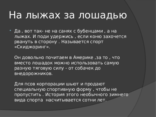 На лыжах за лошадью Да , вот так- не на санях с бубенцами , а на лыжах. И поди удержись , если коню захочется рвануть в сторону . Называется спорт «Скиджоринг».   Он довольно почитаем в Америке ,за то , что вместо лошадок можно использовать самую разную тяговую силу - от собачек до внедорожников.   Для псов корпорации шьют и продают специальную спортивную форму , чтобы не пропустить . История этого необычного зимнего вида спорта насчитывается сотни лет. 