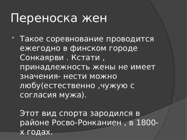 Переноска жен Такое соревнование проводится ежегодно в финском городе Сонкаярви . Кстати , принадлежность жены не имеет значения- нести можно любу(естественно ,чужую с согласия мужа).   Этот вид спорта зародился в районе Росво-Ронканиен , в 1800-х годах. 