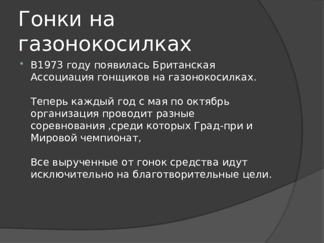 Гонки на газонокосилках В1973 году появилась Британская Ассоциация гонщиков на газонокосилках.   Теперь каждый год с мая по октябрь организация проводит разные соревнования ,среди которых Град-при и Мировой чемпионат,   Все вырученные от гонок средства идут исключительно на благотворительные цели.    