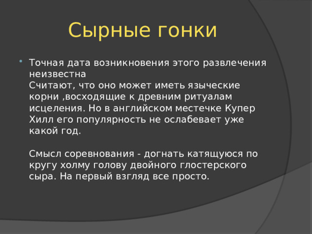 Сырные гонки Точная дата возникновения этого развлечения неизвестна  Считают, что оно может иметь языческие корни ,восходящие к древним ритуалам исцеления. Но в английском местечке Купер Хилл его популярность не ослабевает уже какой год.   Смысл соревнования - догнать катящуюся по кругу холму голову двойного глостерского сыра. На первый взгляд все просто.    