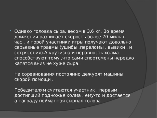 Однако головка сыра, весом в 3,6 кг. Во время движения развивает скорость более 70 миль в час , и порой участники игры получают довольно серьезные травмы (ушибы ,переломы , вывихи , и сотрясения).А крутизна и неровность холма способствуют тому ,что сами спортсмены нередко катятся вниз не хуже сыра.   На соревнования постоянно дежурят машины скорой помощи .   Победителям считаются участник , первым достигший подножья холма . ему-то и достается а награду пойманная сырная голова 