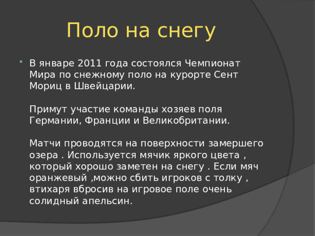 Поло на снегу В январе 2011 года состоялся Чемпионат Мира по снежному поло на курорте Сент Мориц в Швейцарии.   Примут участие команды хозяев поля Германии, Франции и Великобритании.   Матчи проводятся на поверхности замершего озера . Используется мячик яркого цвета , который хорошо заметен на снегу . Если мяч оранжевый ,можно сбить игроков с толку , втихаря вбросив на игровое поле очень солидный апельсин. 