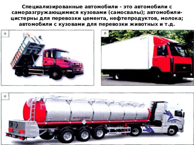 Специализированные автомобили - это автомобили с саморазгружающимися кузовами (самосвалы); автомобили-цистерны для перевозки цемента, нефтепродуктов, молока; автомобили с кузовами для перевозки животных и т.д. 
