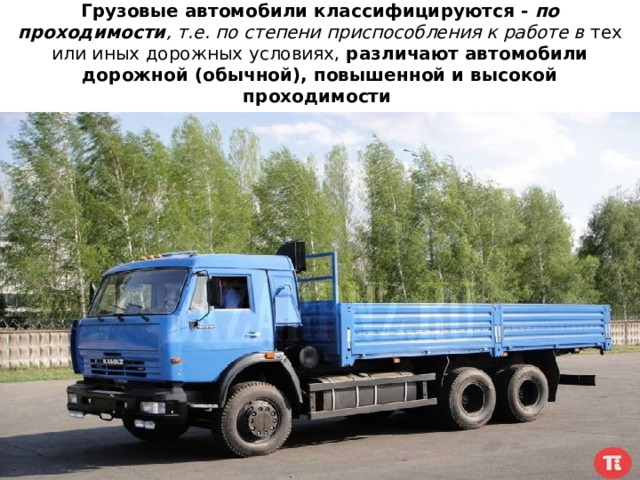 Грузовые автомобили классифицируются - по проходимости , т.е. по степени приспособления к работе в тех или иных дорожных условиях, различают автомобили дорожной (обычной), повышенной и высокой проходимости  