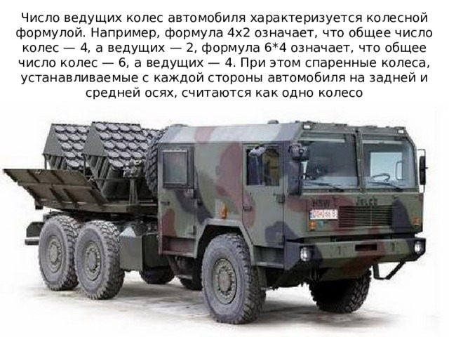Число ведущих колес автомобиля характеризуется колесной формулой. Например, формула 4x2 означает, что общее число колес — 4, а ведущих — 2, формула 6*4 означает, что общее число колес — 6, а ведущих — 4. При этом спаренные колеса,  устанавливаемые с каждой стороны автомобиля на задней и средней осях, считаются как одно колесо 