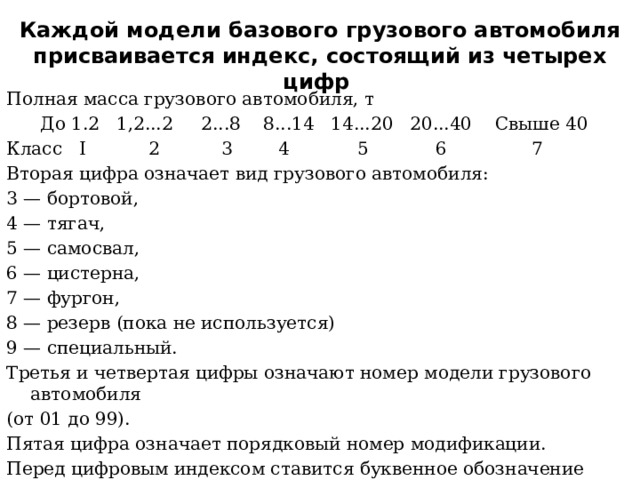 Каждой модели базового грузового автомобиля присваивается индекс, состоящий из четырех цифр Полная масса грузового автомобиля, т  До 1.2 1,2...2 2...8 8...14 14...20 20...40 Свыше 40 Класс I 2 3 4 5 6 7 Вторая цифра означает вид грузового автомобиля: 3 — бортовой, 4 — тягач, 5 — самосвал, 6 — цистерна, 7 — фургон, 8 — резерв (пока не используется) 9 — специальный. Третья и четвертая цифры означают номер модели грузового автомобиля (от 01 до 99). Пятая цифра означает порядковый номер модификации. Перед цифровым индексом ставится буквенное обозначение завода-изготовителя. 