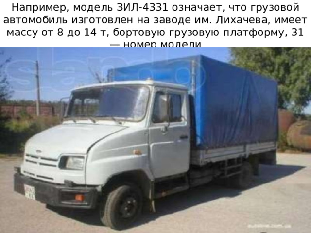Например, модель ЗИЛ-4331 означает, что грузовой автомобиль изготовлен на заводе им. Лихачева, имеет массу от 8 до 14 т, бортовую грузовую платформу, 31 — номер модели 