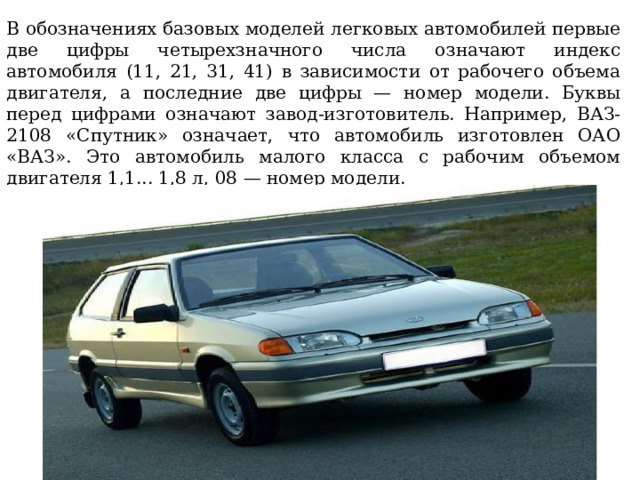 В обозначениях базовых моделей легковых автомобилей первые две цифры четырехзначного числа означают индекс автомобиля (11, 21, 31, 41) в зависимости от рабочего объема двигателя, а последние две цифры — номер модели. Буквы перед цифрами означают завод-изготовитель. Например, ВАЗ-2108 «Спутник» означает, что автомобиль изготовлен ОАО «ВАЗ». Это автомобиль малого класса с рабочим объемом двигателя 1,1... 1,8 л, 08 — номер модели. 