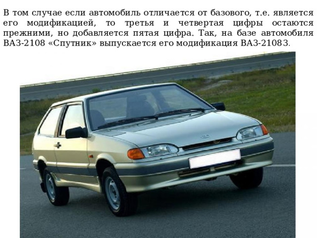 В том случае если автомобиль отличается от базового, т.е. является его модификацией, то третья и четвертая цифры остаются прежними, но добавляется пятая цифра. Так, на базе автомобиля ВАЗ-2108 «Спутник» выпускается его модификация BA3-21083 . 