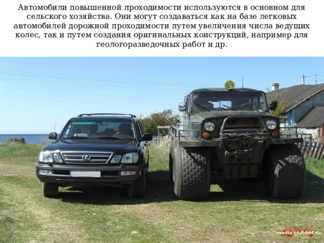 Автомобили повышенной проходимости используются в основном для сельского хозяйства. Они могут создаваться как на базе легковых автомобилей дорожной проходимости путем увеличения числа ведущих колес, так и путем создания оригинальных конструкций, например для геологоразведочных работ и др. 