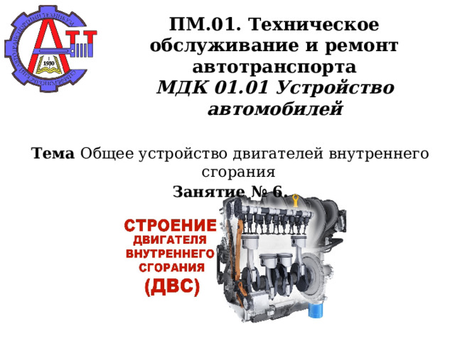      ПМ.01. Техническое обслуживание и ремонт автотранспорта  МДК 01.01 Устройство автомобилей      Тема Общее устройство двигателей внутреннего сгорания Занятие № 6.    