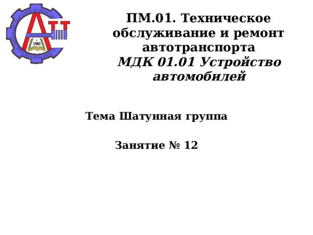       ПМ.01. Техническое обслуживание и ремонт автотранспорта  МДК 01.01 Устройство автомобилей    Тема Шатунная группа  Занятие № 12  
